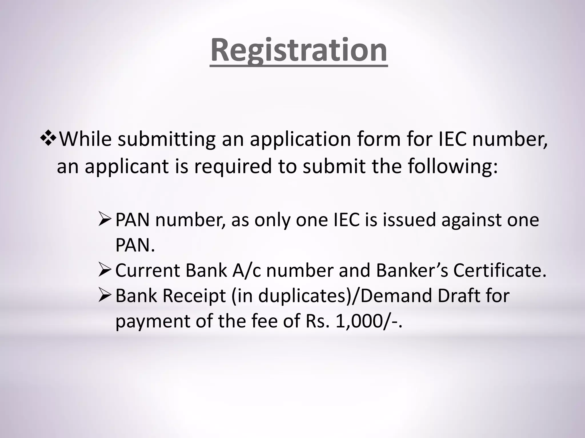 While submitting an application form for IEC number,
an applicant is required to submit the following:
PAN number, as only one IEC is issued against one
PAN.
Current Bank A/c number and Banker’s Certificate.
Bank Receipt (in duplicates)/Demand Draft for
payment of the fee of Rs. 1,000/-.
Registration
 