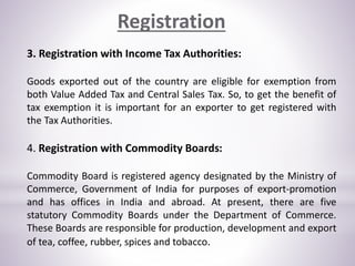 3. Registration with Income Tax Authorities:
Goods exported out of the country are eligible for exemption from
both Value Added Tax and Central Sales Tax. So, to get the benefit of
tax exemption it is important for an exporter to get registered with
the Tax Authorities.
4. Registration with Commodity Boards:
Commodity Board is registered agency designated by the Ministry of
Commerce, Government of India for purposes of export-promotion
and has offices in India and abroad. At present, there are five
statutory Commodity Boards under the Department of Commerce.
These Boards are responsible for production, development and export
of tea, coffee, rubber, spices and tobacco.
Registration
 