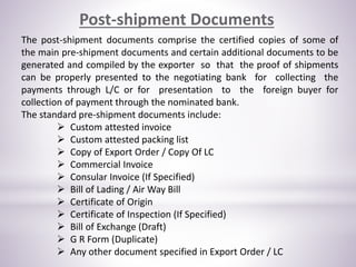Post-shipment Documents
The post-shipment documents comprise the certified copies of some of
the main pre-shipment documents and certain additional documents to be
generated and compiled by the exporter so that the proof of shipments
can be properly presented to the negotiating bank for collecting the
payments through L/C or for presentation to the foreign buyer for
collection of payment through the nominated bank.
The standard pre-shipment documents include:
 Custom attested invoice
 Custom attested packing list
 Copy of Export Order / Copy Of LC
 Commercial Invoice
 Consular Invoice (If Specified)
 Bill of Lading / Air Way Bill
 Certificate of Origin
 Certificate of Inspection (If Specified)
 Bill of Exchange (Draft)
 G R Form (Duplicate)
 Any other document specified in Export Order / LC
 