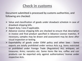 Check in customs
Document submitted is processed by customs authorities, and
following are checked:
 Value and classification of goods under drawback schedule in case of
drawback shipping bills.
 Export duty / cess if applicable.
 Advance License shipping bills are checked to ensure that description
in invoice and final product specified in Advance License matches. If
necessary, samples may be drawn and assessment may be done after
visual inspection or testing.
 Exportability of goods under EXIM policy and other laws - Some
exports are totally prohibited under various Acts e.g. items restricted
or prohibited under Foreign Trade (Regulation) Act; antiques; art
treasures; Arms; narcotics etc. Some items like tea, coffee and coir
products can be exported only against authorization/ license under
respective Acts.
 