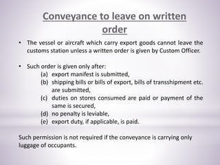 Conveyance to leave on written
order
• The vessel or aircraft which carry export goods cannot leave the
customs station unless a written order is given by Custom Officer.
• Such order is given only after:
(a) export manifest is submitted,
(b) shipping bills or bills of export, bills of transshipment etc.
are submitted,
(c) duties on stores consumed are paid or payment of the
same is secured,
(d) no penalty is leviable,
(e) export duty, if applicable, is paid.
Such permission is not required if the conveyance is carrying only
luggage of occupants.
 