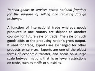 To send goods or services across national frontiers
for the purpose of selling and realizing foreign
exchange.
A function of international trade whereby goods
produced in one country are shipped to another
country for future sale or trade. The sale of such
goods adds to the producing nation's gross output.
If used for trade, exports are exchanged for other
products or services. Exports are one of the oldest
forms of economic transfer, and occur on a large
scale between nations that have fewer restrictions
on trade, such as tariffs or subsidies.
 