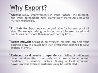 *Access: Today, improvements in trade finance, the Internet,
and trade agreements have dramatically increased access to
markets worldwide.
*Profitability: Exporting can be profitable for businesses of all
sizes. On average, sales grow faster, more jobs are created, and
employees earn more than in non-exporting firms.
*Faster growth: Selling in an overseas markets can help your
business grow at a faster rate than if you were confined to New
Zealand markets.
*Reduced local market dependence: Selling in different
countries diversifies risks such as exposure to economic
conditions or seasonal factors. During a local economic
downturn your overseas customers may be unaffected.
 
