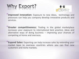 *Improved innovation: Exposure to new ideas, technology and
processes can help you company develop innovative products and
services.
*Greater competitiveness: Trading in the global marketplace
increases your exposure to international best practice, ideas and
alternative ways of doing business – improving your chances of
competing at home and overseas.
*Expand Sales: Exporting can help increase sales by extending your
market base to overseas countries where you can find new
customers and niche markets.
 