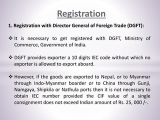 Registration
1. Registration with Director General of Foreign Trade (DGFT):
 It is necessary to get registered with DGFT, Ministry of
Commerce, Government of India.
 DGFT provides exporter a 10 digits IEC code without which no
exporter is allowed to export aboard.
 However, if the goods are exported to Nepal, or to Myanmar
through Indo-Myanmar boarder or to China through Gunji,
Namgaya, Shipkila or Nathula ports then it is not necessary to
obtain IEC number provided the CIF value of a single
consignment does not exceed Indian amount of Rs. 25, 000 /-.
 