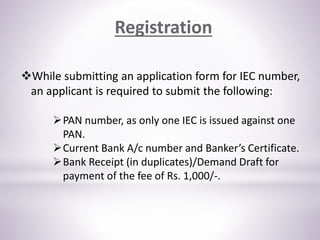 While submitting an application form for IEC number,
an applicant is required to submit the following:
PAN number, as only one IEC is issued against one
PAN.
Current Bank A/c number and Banker’s Certificate.
Bank Receipt (in duplicates)/Demand Draft for
payment of the fee of Rs. 1,000/-.
Registration
 