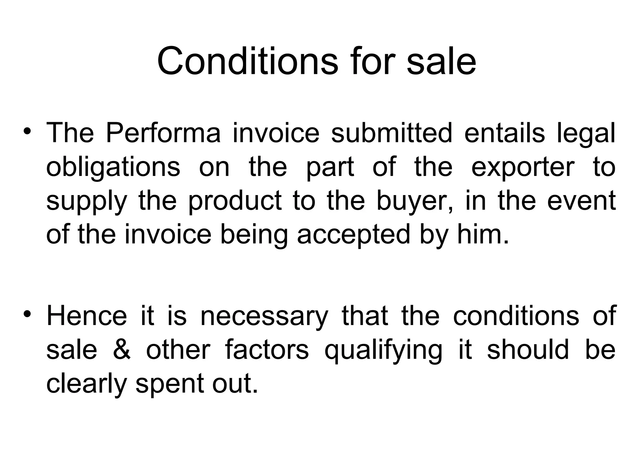 Conditions for sale
• The Performa invoice submitted entails legal
obligations on the part of the exporter to
supply the product to the buyer, in the event
of the invoice being accepted by him.
• Hence it is necessary that the conditions of
sale & other factors qualifying it should be
clearly spent out.
 