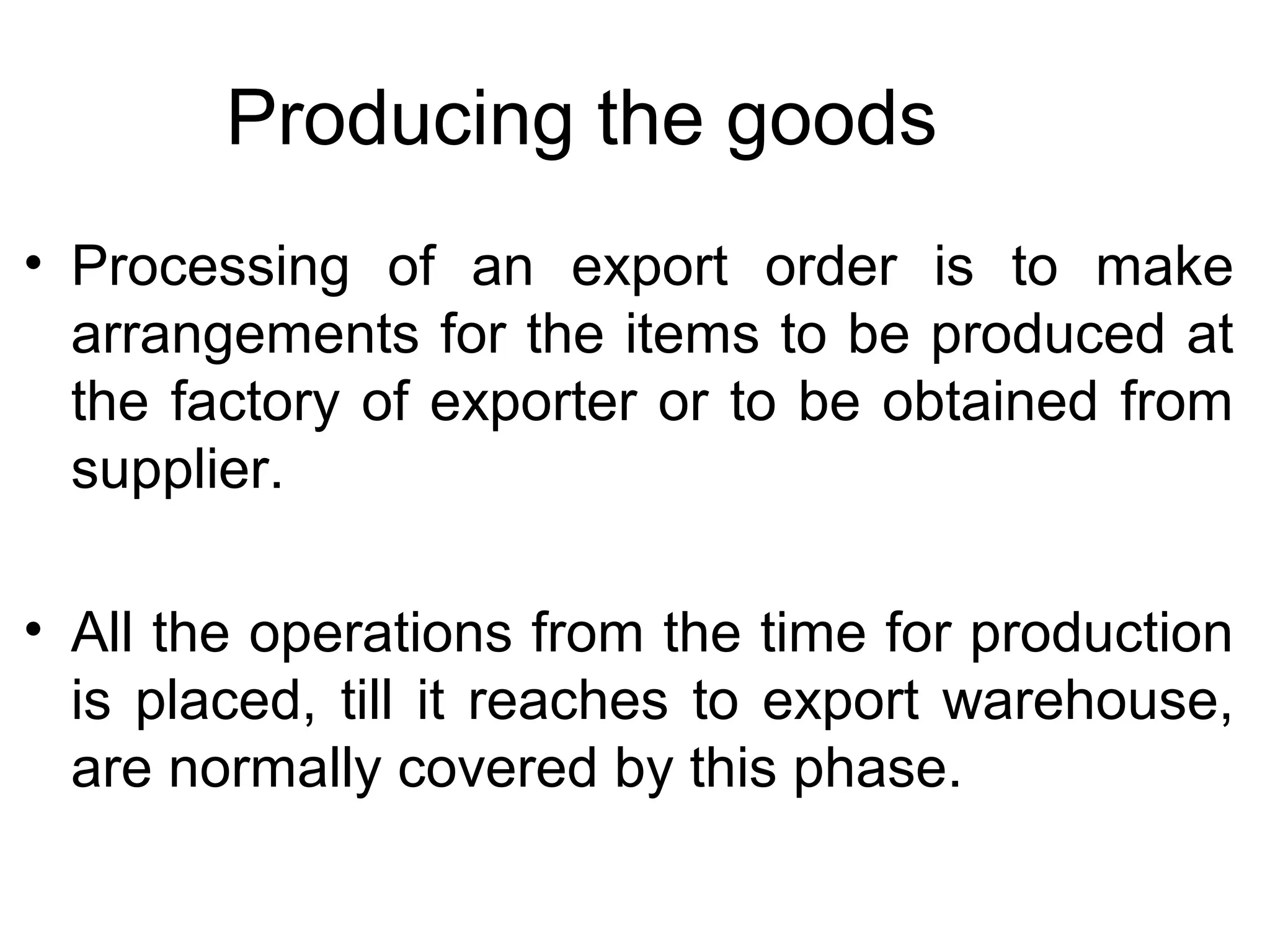 Producing the goods
• Processing of an export order is to make
arrangements for the items to be produced at
the factory of exporter or to be obtained from
supplier.
• All the operations from the time for production
is placed, till it reaches to export warehouse,
are normally covered by this phase.
 