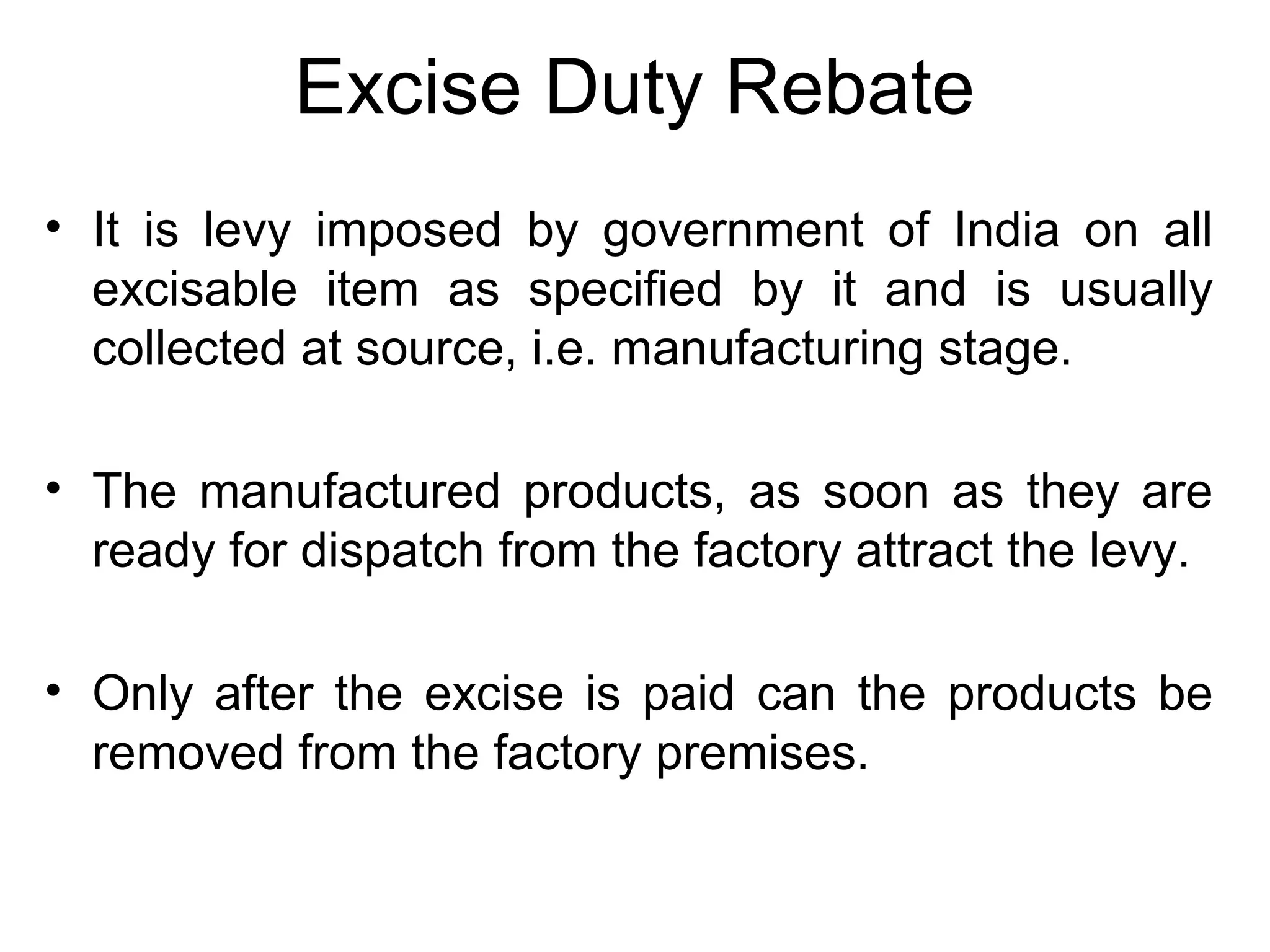 Excise Duty Rebate
• It is levy imposed by government of India on all
excisable item as specified by it and is usually
collected at source, i.e. manufacturing stage.
• The manufactured products, as soon as they are
ready for dispatch from the factory attract the levy.
• Only after the excise is paid can the products be
removed from the factory premises.
 