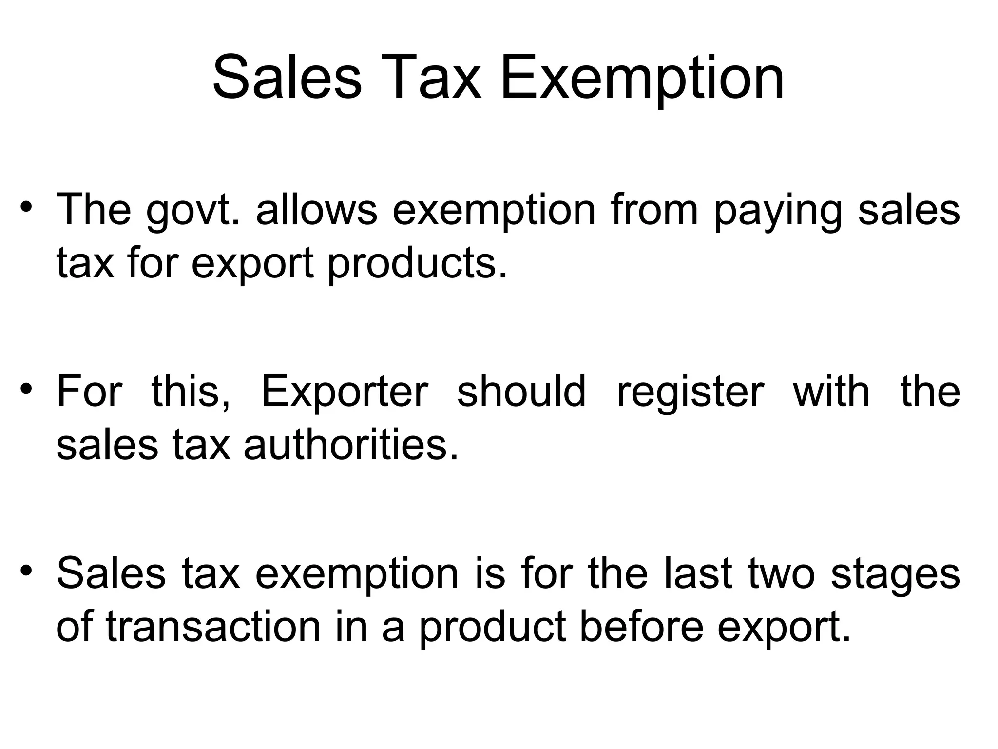 Sales Tax Exemption
• The govt. allows exemption from paying sales
tax for export products.
• For this, Exporter should register with the
sales tax authorities.
• Sales tax exemption is for the last two stages
of transaction in a product before export.
 