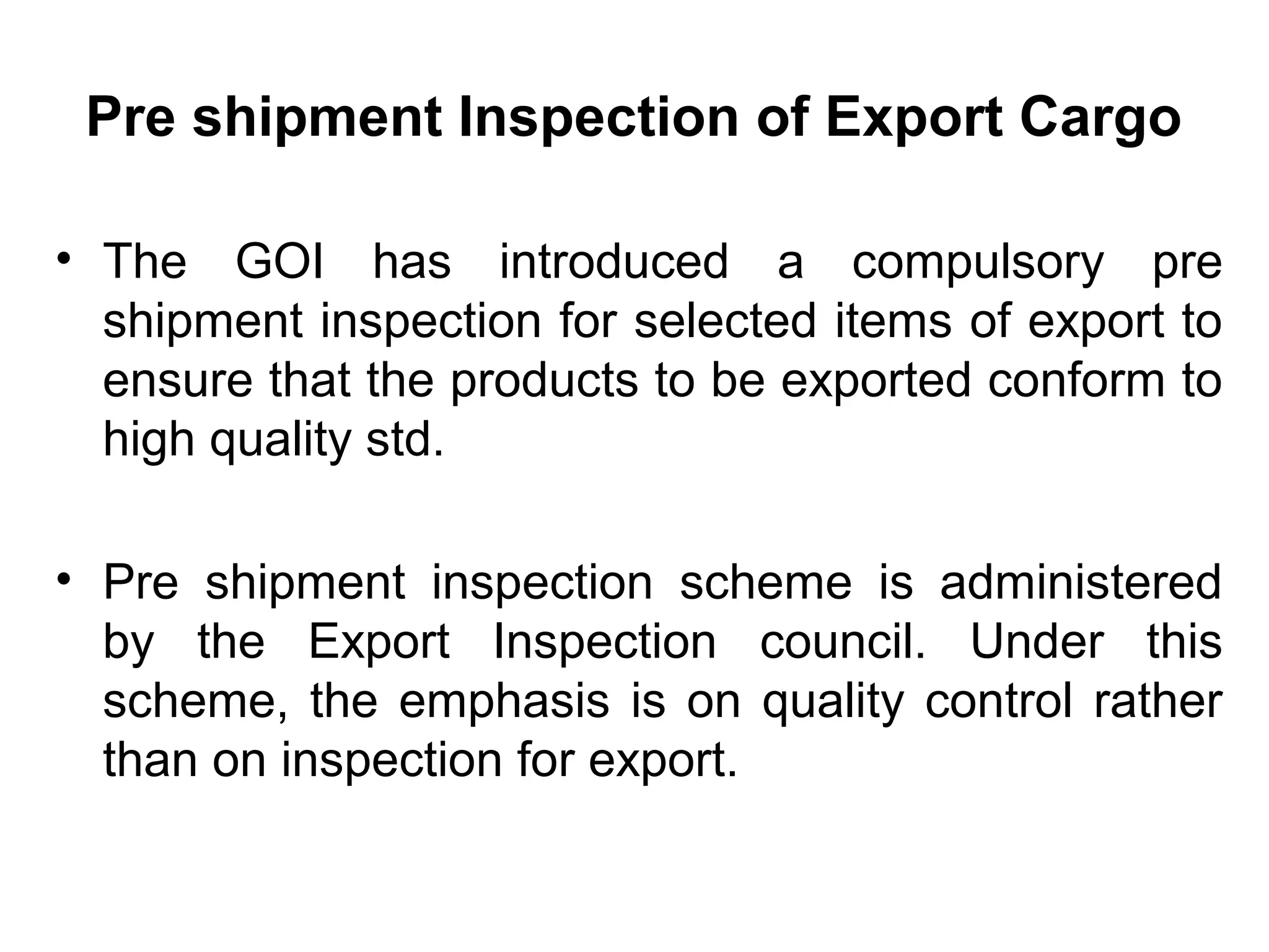 Pre shipment Inspection of Export Cargo
• The GOI has introduced a compulsory pre
shipment inspection for selected items of export to
ensure that the products to be exported conform to
high quality std.
• Pre shipment inspection scheme is administered
by the Export Inspection council. Under this
scheme, the emphasis is on quality control rather
than on inspection for export.
 