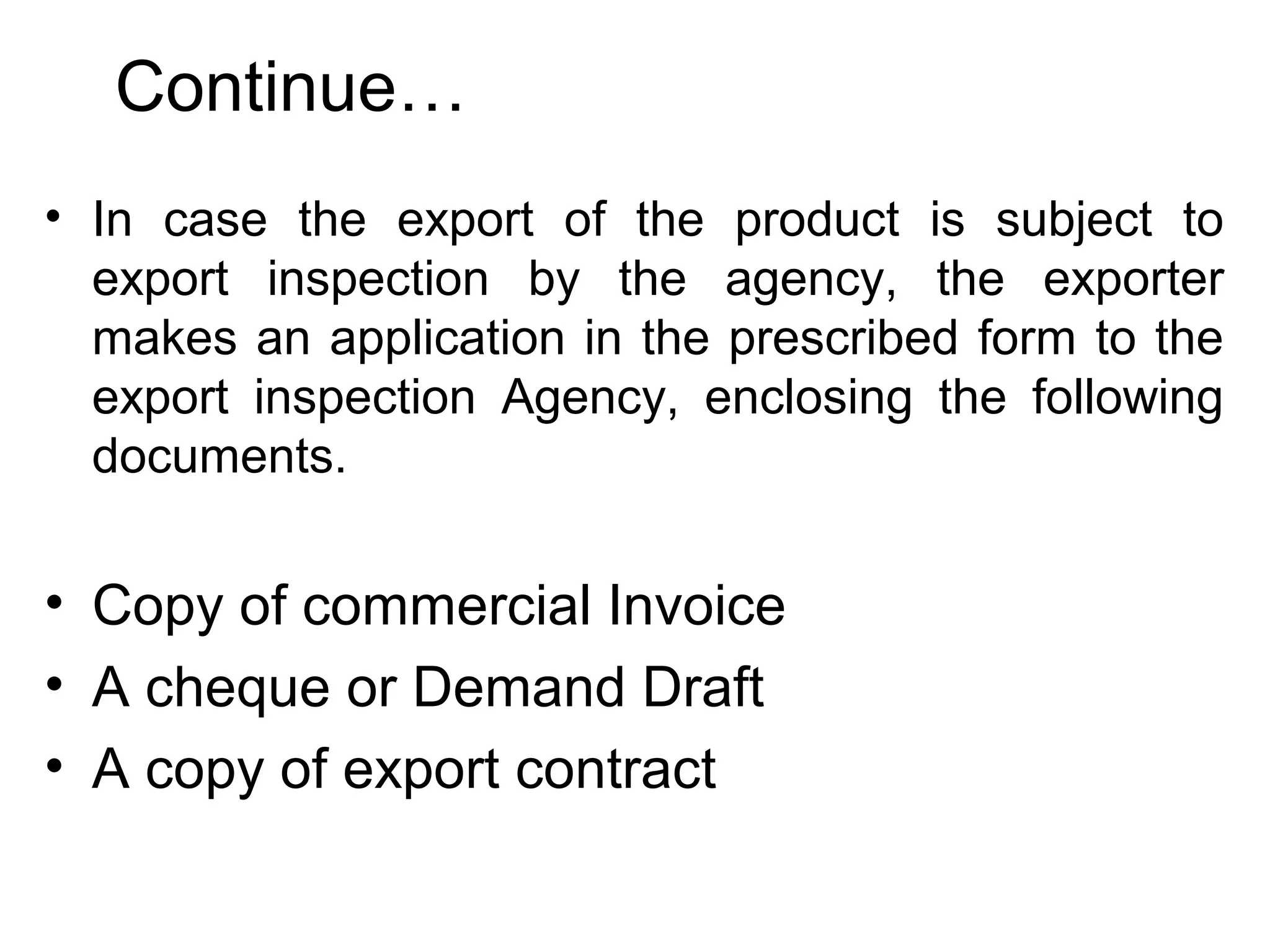 Continue…
• In case the export of the product is subject to
export inspection by the agency, the exporter
makes an application in the prescribed form to the
export inspection Agency, enclosing the following
documents.
• Copy of commercial Invoice
• A cheque or Demand Draft
• A copy of export contract
 