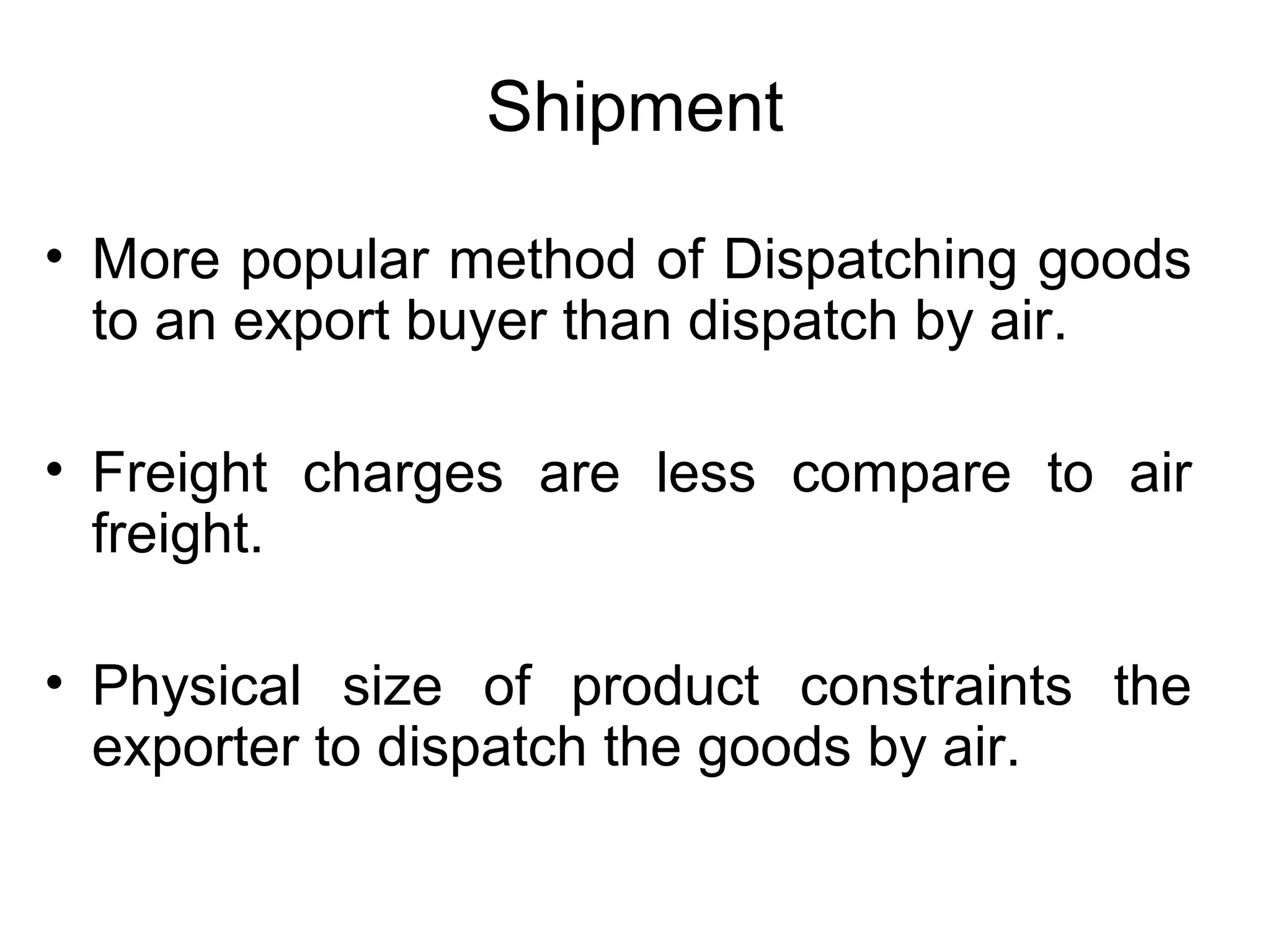 Shipment
• More popular method of Dispatching goods
to an export buyer than dispatch by air.
• Freight charges are less compare to air
freight.
• Physical size of product constraints the
exporter to dispatch the goods by air.
 