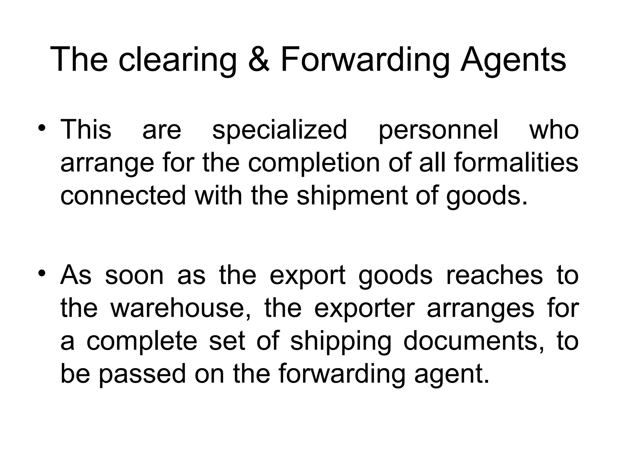 The clearing & Forwarding Agents
• This are specialized personnel who
arrange for the completion of all formalities
connected with the shipment of goods.
• As soon as the export goods reaches to
the warehouse, the exporter arranges for
a complete set of shipping documents, to
be passed on the forwarding agent.
 