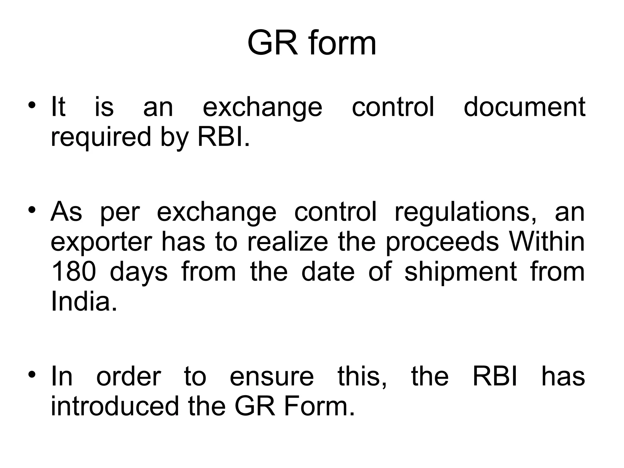 GR form
• It is an exchange control document
required by RBI.
• As per exchange control regulations, an
exporter has to realize the proceeds Within
180 days from the date of shipment from
India.
• In order to ensure this, the RBI has
introduced the GR Form.
 