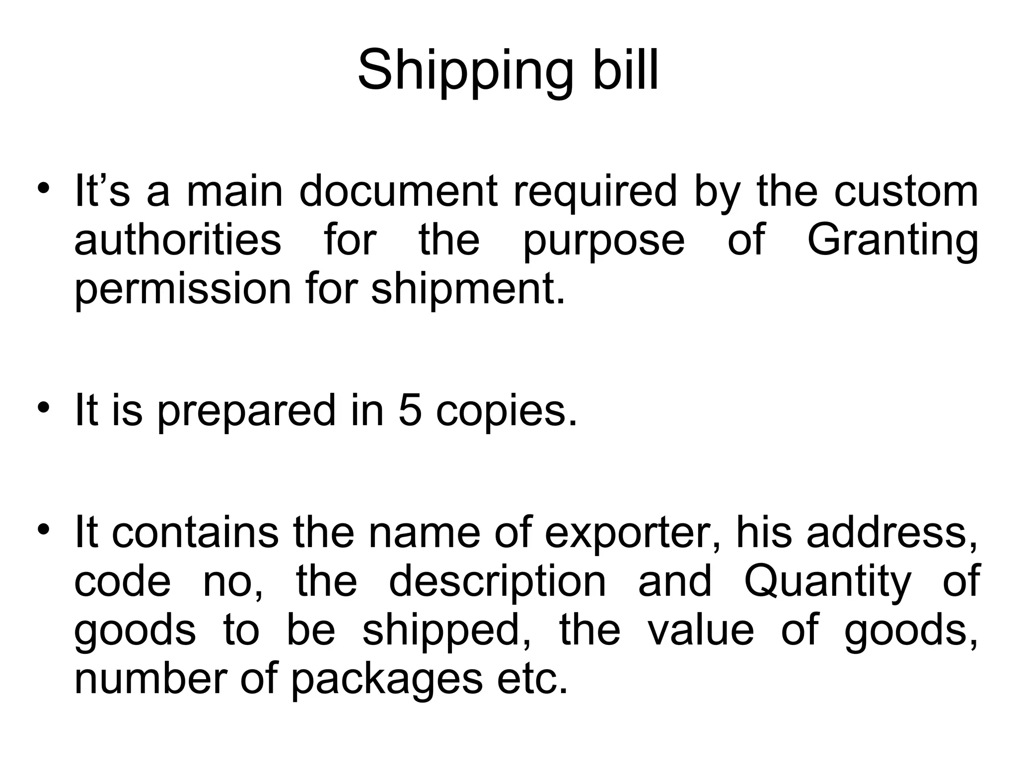 Shipping bill
• It’s a main document required by the custom
authorities for the purpose of Granting
permission for shipment.
• It is prepared in 5 copies.
• It contains the name of exporter, his address,
code no, the description and Quantity of
goods to be shipped, the value of goods,
number of packages etc.
 