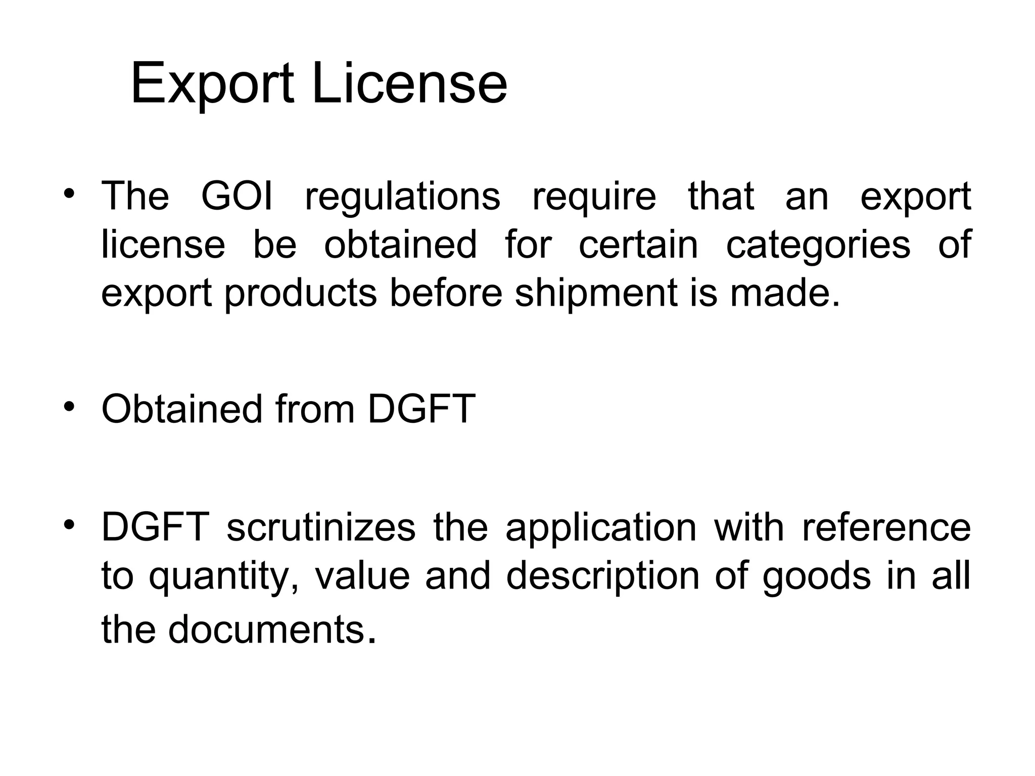 Export License
• The GOI regulations require that an export
license be obtained for certain categories of
export products before shipment is made.
• Obtained from DGFT
• DGFT scrutinizes the application with reference
to quantity, value and description of goods in all
the documents.
 
