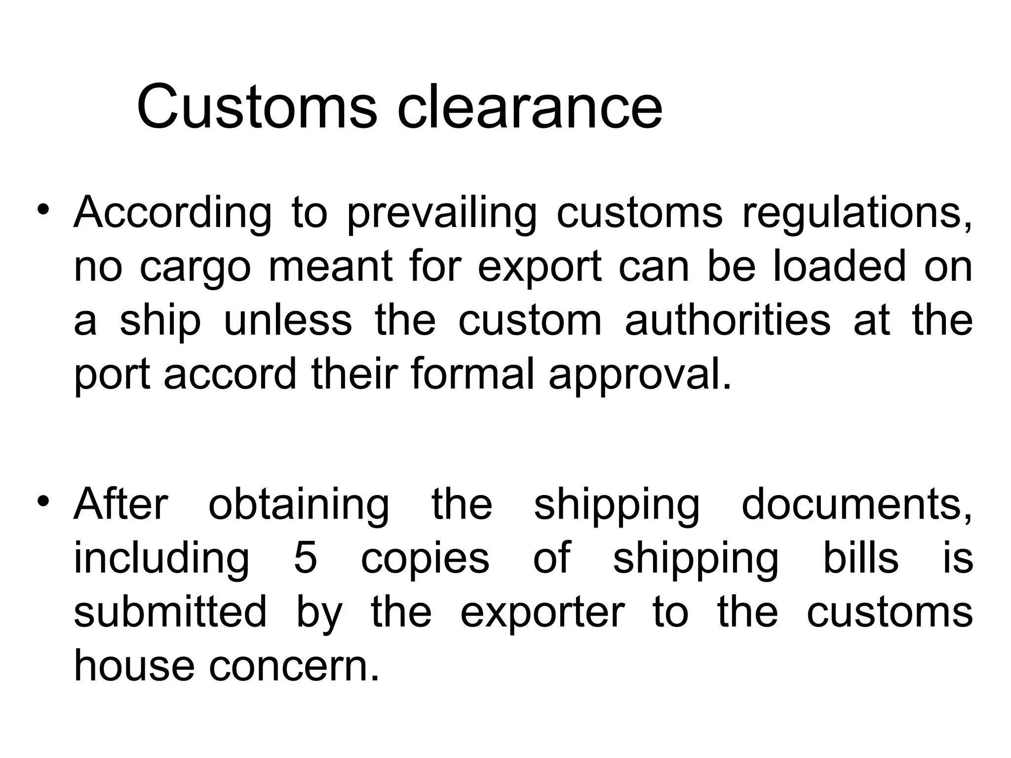 Customs clearance
• According to prevailing customs regulations,
no cargo meant for export can be loaded on
a ship unless the custom authorities at the
port accord their formal approval.
• After obtaining the shipping documents,
including 5 copies of shipping bills is
submitted by the exporter to the customs
house concern.
 