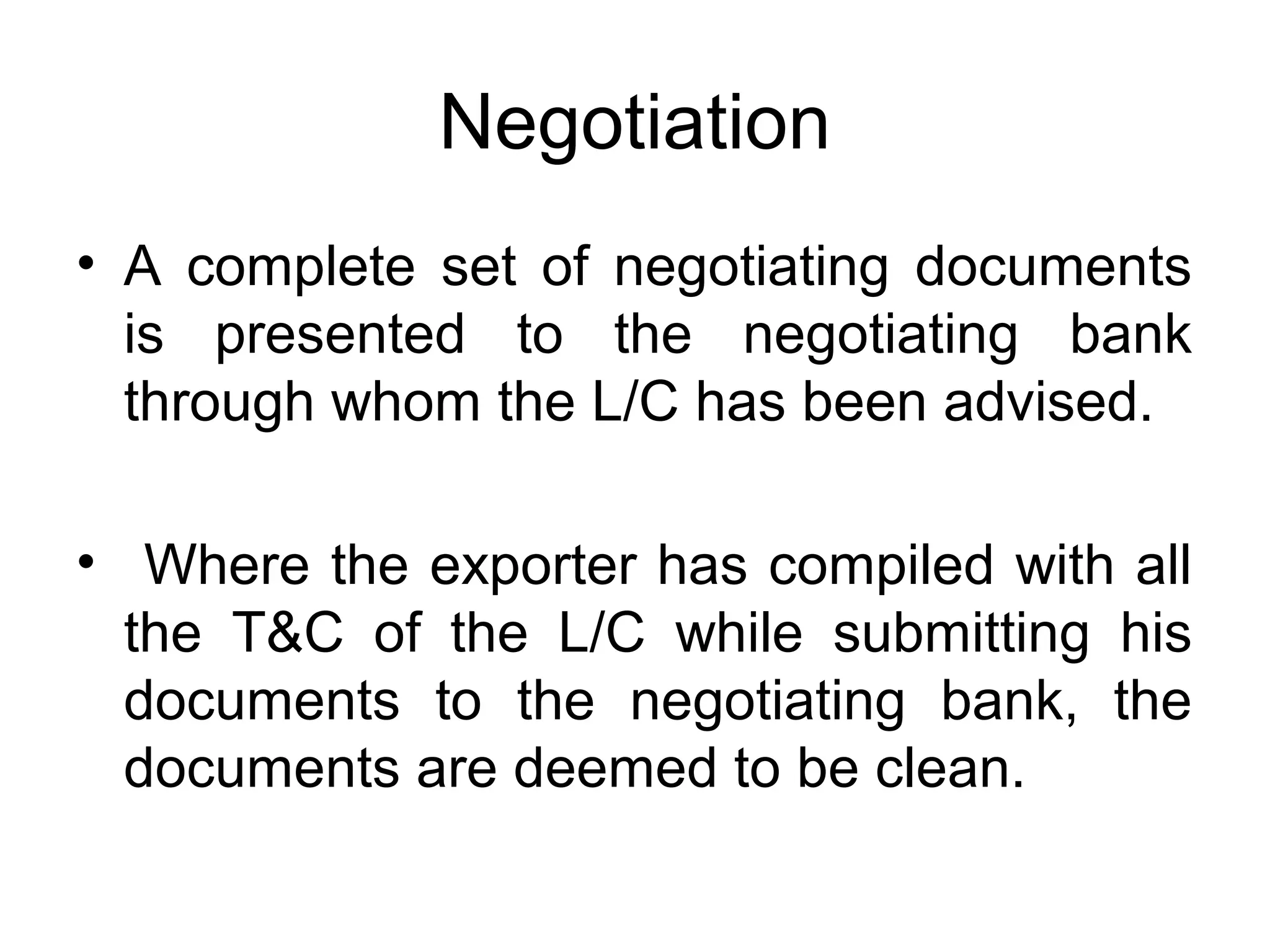 Negotiation
• A complete set of negotiating documents
is presented to the negotiating bank
through whom the L/C has been advised.
• Where the exporter has compiled with all
the T&C of the L/C while submitting his
documents to the negotiating bank, the
documents are deemed to be clean.
 