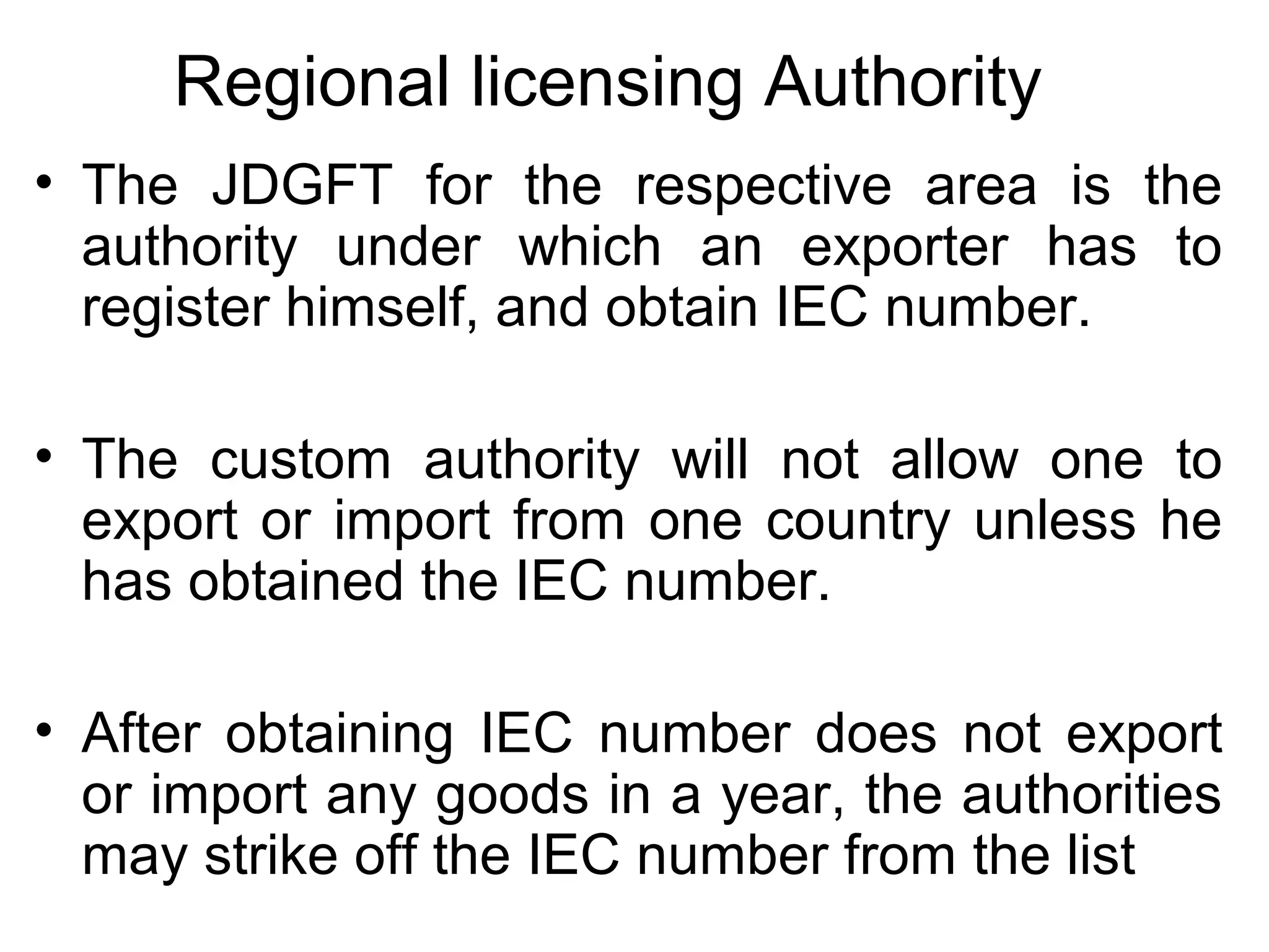 Regional licensing Authority
• The JDGFT for the respective area is the
authority under which an exporter has to
register himself, and obtain IEC number.
• The custom authority will not allow one to
export or import from one country unless he
has obtained the IEC number.
• After obtaining IEC number does not export
or import any goods in a year, the authorities
may strike off the IEC number from the list
 