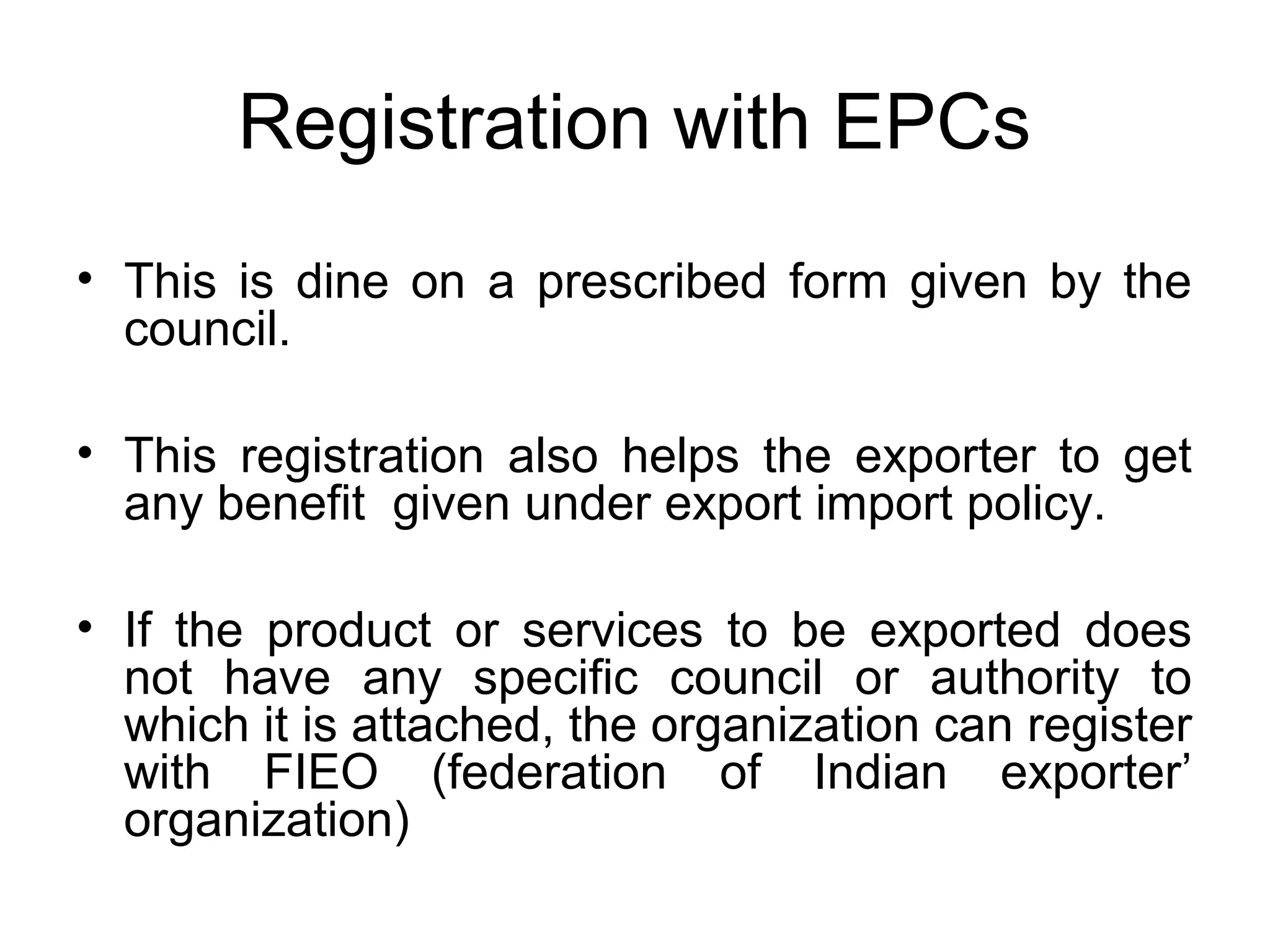 Registration with EPCs
• This is dine on a prescribed form given by the
council.
• This registration also helps the exporter to get
any benefit given under export import policy.
• If the product or services to be exported does
not have any specific council or authority to
which it is attached, the organization can register
with FIEO (federation of Indian exporter’
organization)
 