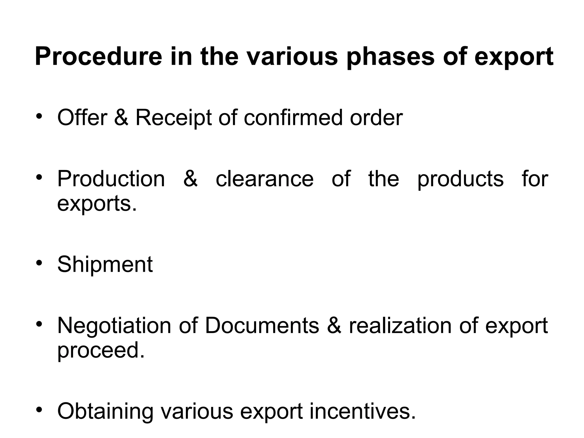 Procedure in the various phases of export
• Offer & Receipt of confirmed order
• Production & clearance of the products for
exports.
• Shipment
• Negotiation of Documents & realization of export
proceed.
• Obtaining various export incentives.
 