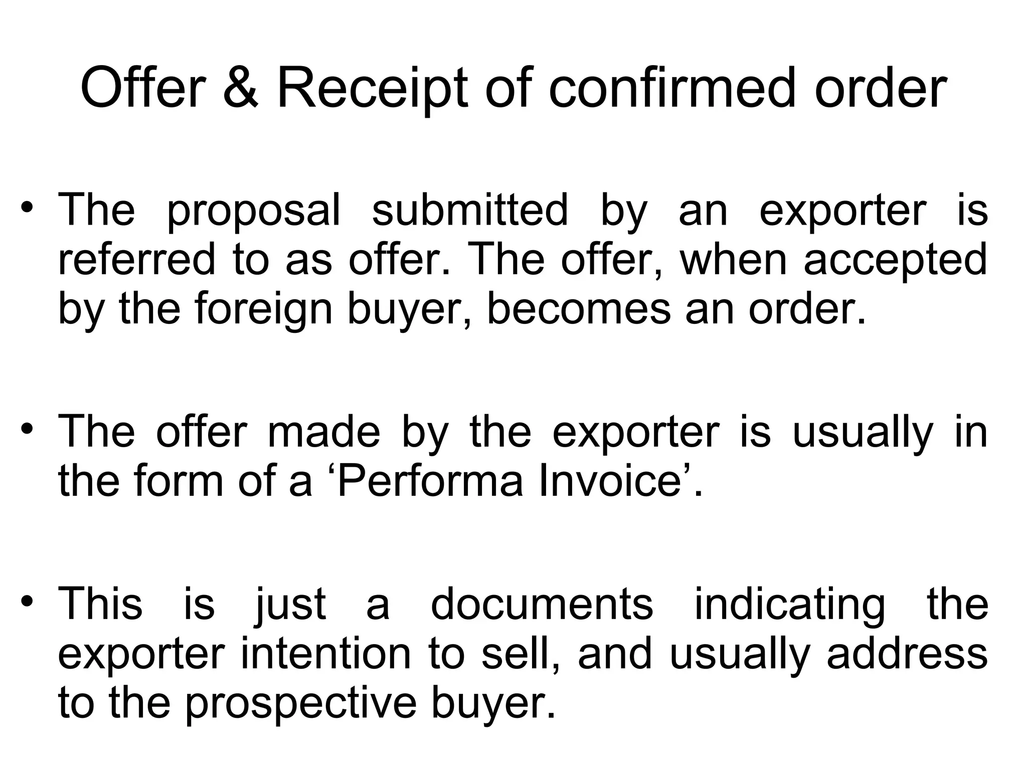 Offer & Receipt of confirmed order
• The proposal submitted by an exporter is
referred to as offer. The offer, when accepted
by the foreign buyer, becomes an order.
• The offer made by the exporter is usually in
the form of a ‘Performa Invoice’.
• This is just a documents indicating the
exporter intention to sell, and usually address
to the prospective buyer.
 