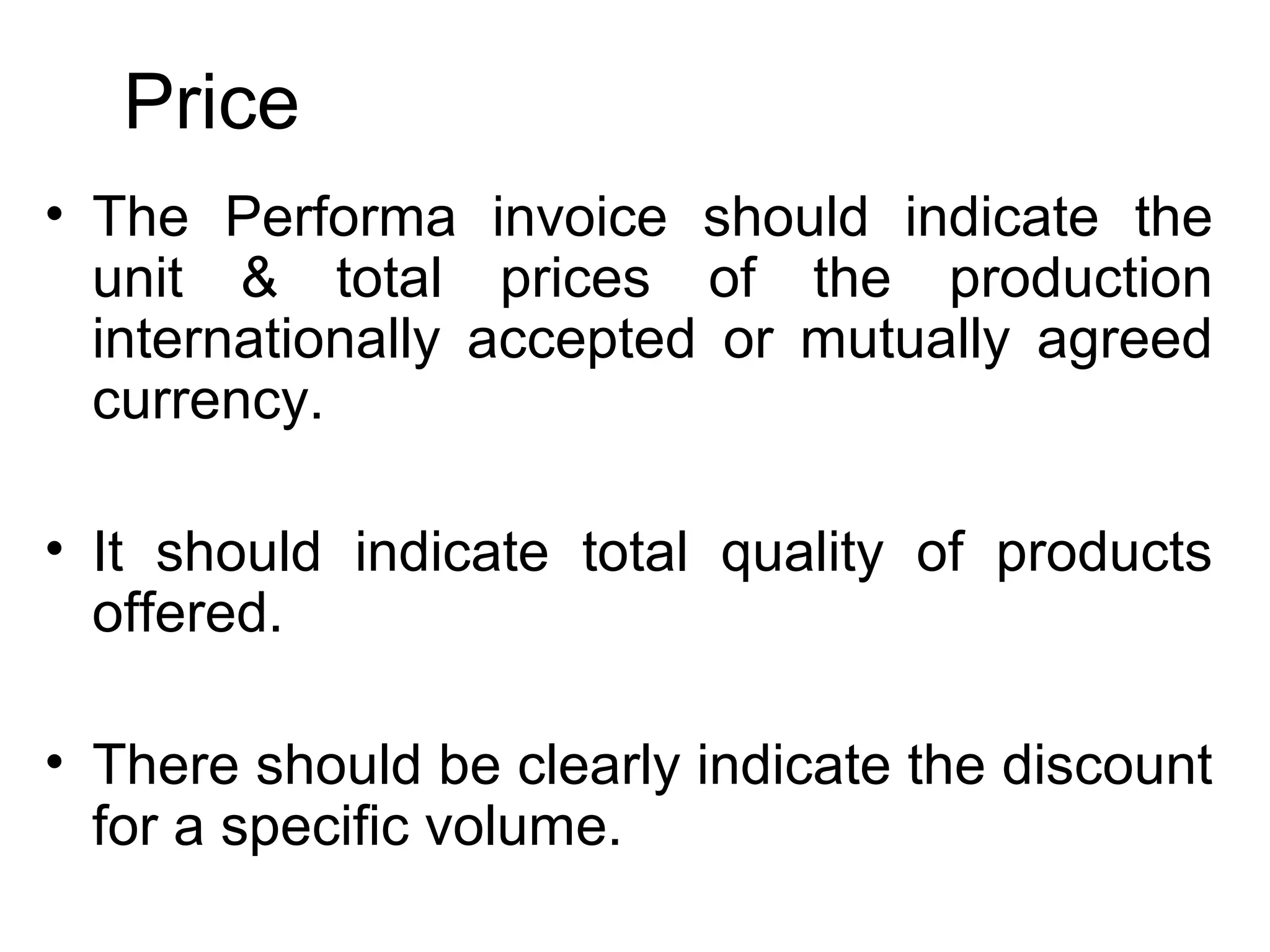Price
• The Performa invoice should indicate the
unit & total prices of the production
internationally accepted or mutually agreed
currency.
• It should indicate total quality of products
offered.
• There should be clearly indicate the discount
for a specific volume.
 