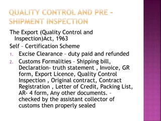 The Export (Quality Control and
Inspection)Act, 1963
Self – Certification Scheme
1. Excise Clearance – duty paid and refunded
2. Customs Formalities – Shipping bill,
Declaration- truth statement , Invoice, GR
form, Export Licence, Quality Control
Inspection , Original contract, Contract
Registration , Letter of Credit, Packing List,
AR- 4 form, Any other documents. –
checked by the assistant collector of
customs then properly sealed
 