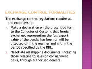 The exchange control regulations require all
the exporters to:
1. Make a declaration on the prescribed form
to the Collector of Customs that foreign
exchange, representing the full export
value of the goods, has been or will be
disposed of in the manner and within the
period specified by the RBI.,
2. Negotiate all shipping documents, including
those relating to sales on consignment
basis, through authorised dealers.
 