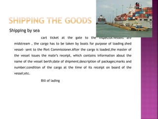 Shipping by sea
cart ticket at the gate to the inspector.vessels are
midstream , the cargo has to be taken by boats for purpose of loading.shed
vessel- sent to the Port Commissioner.After the cargo is loaded,the master of
the vessel issues the mate’s receipt, which contains information about the
name of the vessel berth;date of shipment;description of packages;marks and
number;condition of the cargo at the time of its receipt on board of the
vessel;etc.
Bill of lading
 