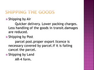  Shipping by Air
Quicker delivery. Lower packing charges.
Less handling of the goods in transit.damages
are reduced.
 Shipping by Post
parcel post.proper export licence is
necessary covered by parcel.if it is failing
cancel the parcel.
 Shipping by Land
AR-4 form.
 