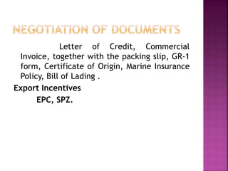 Letter of Credit, Commercial
Invoice, together with the packing slip, GR-1
form, Certificate of Origin, Marine Insurance
Policy, Bill of Lading .
Export Incentives
EPC, SPZ.
 