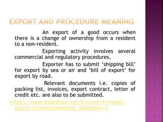 An export of a good occurs when
there is a change of ownership from a resident
to a non-resident.
Exporting activity involves several
commercial and regulatory procedures.
Exporter has to submit ‘shipping bill’
for export by sea or air and ‘bill of export’ for
export by road.
Relevant documents i.e. copies of
packing list, invoices, export contract, letter of
credit etc. are also to be submitted.
https://www.slideshare.net/EricLee14/import-
export-presentation?next_slideshow=1
 