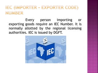 Every person importing or
exporting goods require an IEC Number. It is
normally allotted by the regional licensing
authorities. IEC is issued by DGFT.
 