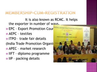 It is also known as RCMC. It helps
the exporter in number of ways.
 EPC – Export Promotion Councils
 AEPC – textiles
 ITPO – trade fair details
(India Trade Promotion Organisation)
 APEC – market research
 IIFT – diplomo programme
 IIP – packing details
 