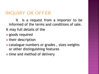 It is a request from a importer to be
informed of the terms and conditions of sale.
It may full details of the
 goods required
 their description
 catalogue numbers or grades , sizes weights
or other distinguishing features
 time and method of delivery
 
