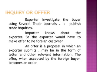 Exporter investigate the buyer
using Several Trade Journals . It publish
trade inquiries.
Importer knows about the
exporter. So the exporter would have to
make offer to he foreign customer.
An offer is a proposal in which an
exporter submits , may be in the form of
letter and other relevant information. The
offer, when accepted by the foreign buyer,
becomes an order.
 