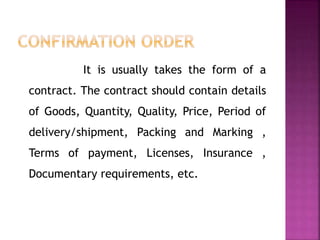 It is usually takes the form of a
contract. The contract should contain details
of Goods, Quantity, Quality, Price, Period of
delivery/shipment, Packing and Marking ,
Terms of payment, Licenses, Insurance ,
Documentary requirements, etc.
 