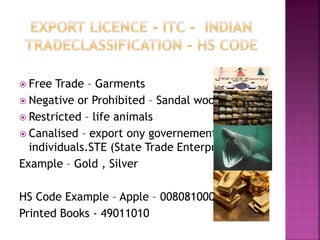  Free Trade – Garments
 Negative or Prohibited – Sandal wood, Dals
 Restricted – life animals
 Canalised – export ony governement not an
individuals.STE (State Trade Enterprises)
Example – Gold , Silver
HS Code Example – Apple – 008081000
Printed Books - 49011010
 
