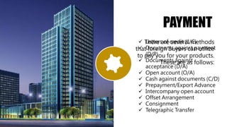 PAYMENT
There are several methods
that foreign buyers can utilize
to pay you for your products.
These are as follows:
 Letters of credit (L/C)
 Documents against payment
(D/P)
 Documents against
acceptance (D/A)
 Open account (O/A)
 Cash against documents (C/D)
 Prepayment/Export Advance
 Intercompany open account
 Offset Arrangement
 Consignment
 Telegraphic Transfer
 