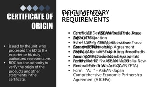 CERTIFICATE OF
ORIGIN
 Issued by the unit who
processed the ED to the
exporter or his duly
authorized representative.
 BOC has the authority to
verify the origin of the
products and other
statements in the
certificate.
DOCUMENTARY
REQUIREMENTS
 Certificate Declaration
 Export Declaration
 Bill of Lading
 Commercial Invoice
 Any appropriate supporting documents
proving the products to be exported
qualify for the issuance of a CO
TYPES OF COs
 Form “D” - ASEAN Free Trade Area
(AFTA)
 Form “E” - ASEAN-China Free Trade
Area (ACFTA)
 Form “AK” - ASEAN-Korea Free Trade
Area (AKFTA)
 Form “AANZ“ - ASEAN-Australia-New
Zealand Free Trade Area (AANZFTA)
 Form “AJ“ - ASEAN-Japan
Comprehensive Economic Partnership
Agreement (AJCEPA)
 Form “AI“ - ASEAN-India Free Trade
Area (AIFTA)
 Form “JP“ - Philippines-Japan
Economic Partnership Agreement
(PJEPA)
 Form “A“ - Generalized System of
Preference
 General C.O. or White C.O.
 