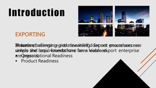 Introduction
Is both challenging and rewarding. Export procedures are
simple and requirements have been lessened.
EXPORTING
However, business registration itself does not ensure success
unless the basic foundations for a viable export enterprise
are present.
These are:
 Organizational Readiness
 Product Readiness
 