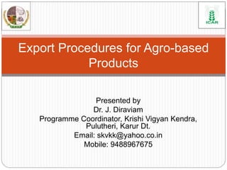 Presented by
Dr. J. Diraviam
Programme Coordinator, Krishi Vigyan Kendra,
Pulutheri, Karur Dt.
Email: skvkk@yahoo.co.in
Mobile: 9488967675
Export Procedures for Agro-based
Products
 