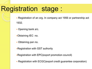 Registration of an org. In company act 1956 or partnership act
1932.
 Opening bank a/c.
Obtaining IEC no.
 Obtaining pan no.
Registration with GST authority
Registration with EPC(export promotion council)
 Registration with ECGC(export credit guarantee corporation)
Registration stage :
 