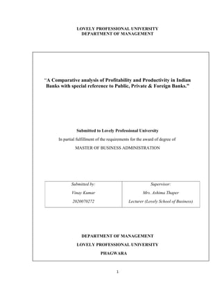 LOVELY PROFESSIONAL UNIVERSITY
                  DEPARTMENT OF MANAGEMENT




“A Comparative analysis of Profitability and Productivity in Indian
 Banks with special reference to Public, Private & Foreign Banks.”




                Submitted to Lovely Professional University
      In partial fulfillment of the requirements for the award of degree of
               MASTER OF BUSINESS ADMINISTRATION




             Submitted by:                                  Supervisor:
             Vinay Kumar                               Mrs. Ashima Thaper
              2020070272                       Lecturer (Lovely School of Business)




                   DEPARTMENT OF MANAGEMENT
                LOVELY PROFESSIONAL UNIVERSITY
                              PHAGWARA



                                        1
 
