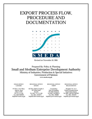 EXPORT PROCESS FLOW,
PROCEDURE AND
DOCUMENTATION
Revised on November 10, 2005
Prepared By: Policy & Planning
Small and Medium Enterprise Development Authority
Ministry of Industries, Production & Special Initiatives
Government of Pakistan
www.smeda.org.pk
HEAD OFFICE
LAHORE
6th Floor, L.D.A Plaza,
Egerton Road
Lahore-54792
Tel: 111-111-456
Fax: (042) 6304926
helpdesk@smeda.org.pk
REGIONAL OFFICE
SINDH
5th Floor, Bahria Complex 2,
M.T.Khan Road,
Karachi
Tel: (021) 111-111-456
Fax: (021) 5610572
helpdesk-khi@smeda.org.pk
REGIONAL OFFICE
NWFP
Ground floor
State Life Building
The Mall, Peshawar
Tel: (091) 9213046-47
Fax: (091) 286908
helpdesk-pew@smeda.org.pk
REGIONAL OFFICE
BALOCHISTAN
Bungalow No. 15-A
Chaman Housing Scheme
Airport Road, Quetta.
Tel: (081) 2831702/2831623
Fax: (081) 2831922
helpdesk-qta@smeda.org.pk
 
