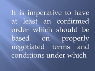 It is imperative to have
at least an confirmed
order which should be
based    on     properly
negotiated terms and
conditions under which
 