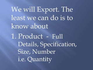 We will Export. The
least we can do is to
know about
1. Product - Full
  Details, Specification,
  Size, Number
  i.e. Quantity
 