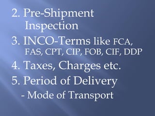 2. Pre-Shipment
   Inspection
3. INCO-Terms like FCA,
  FAS, CPT, CIP, FOB, CIF, DDP
4. Taxes, Charges etc.
5. Period of Delivery
 - Mode of Transport
 